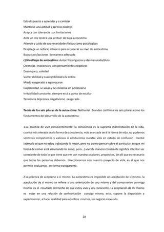 28
Está dispuesto a aprender y a cambiar
Mantiene una actitud y aprecio positivo
Acepta con tolerancia sus limitaciones
Ante un cris tendrá una actitud de baja autoestima
Atiende y cuida de sus necesidades físicas como psicológicas
Despliega un notorio esfuerzo para recuperar su nivel de autoestima
Busca satisfacciones de manera adecuada
c) Nivel bajo de autoestima: Autocrítica rigurosa y desmesurada/dura
Creencias irracionales con pensamientos negativos
Desamparo, soledad
Vulnerabilidad y susceptibilidad a la crítica
Miedo exagerado a equivocarse
Culpabilidad, se acusa y se condena sin perdonarse
Irritabilidad constante, siempre está a punto de estallar
Tendencia depresiva, negativismo exagerado.
Teoría de los seis pilares de la autoestima: Nathaniel Branden confirma los seis pilares como los
fundamentos del desarrollo de la autoestima:
1.La práctica de vivir conscientemente: la consciencia es la suprema manifestación de la vida,
cuanto más elevada sea la forma de consciencia, más avanzada será la forma de vida, no podemos
sentirnos competentes y valiosos si conducimos nuestra vida en estado de confusión mental
(ejemplo sé que no estoy trabajando lo mejor, pero no quiero pensar sobre el particular, sé que mi
forma de comer está arruinando mi salud, pero…),vivir de manera consciente significa intentar ser
consciente de todo lo que tiene que ver con nuestras acciones, propósitos, de allí que es necesario
que todas las personas debemos direccionarnos con nuestro proyecto de vida, es el que nos
permite evaluarnos en forma transparente.
2.La práctica de aceptarse a sí mismo: La autoestima es imposible sin aceptación de sí mismo, la
aceptación de sí mismo se refiere a una orientación de uno mismo y del compromiso conmigo
mismo es el resultado del hecho de que estoy vivo y soy consciente. La aceptación de mí mismo
es estar en una relación de confrontación consigo mismo, esto, supone la disposición a
experimentar, a hacer realidad para nosotros mismos, sin negocio o evasión.
 