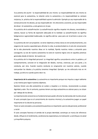 29
3.La práctica de asumir la responsabilidad de uno mismo: La responsabilidad de uno mismo es
esencial para la autoestima, la relación entre la autoestima y la responsabilidad es siempre
recíproca, la práctica de la responsabilidad supone la admisión: Ejemplo yo soy responsable de la
consecuencia de mis deseos, yo soy responsable de mis elecciones y acciones, yo soy responsable
de elevar mi autoestima, y esto genera en mi paz.
4.La práctica de la autoafirmación: La autoafirmación significa respetar mis deseos, necesidades y
valores, buscar su forma de expresión adecuada en la realidad. La autoafirmación no significa
beligerancia o agresividad inadecuada; no significa abrirse paso para ser el primero o pisar a los
demás.
5.La práctica de vivir con propósito : es tener objetivos y metas claras es vivir productivamente, una
exigencia de nuestra capacidad para afrontar la vida, la productividad es el acto de conservación
de la vida plasmando nuestras ideas en la realidad, fijando nuestras metas y actuando para
conseguirla. La raíz de nuestra autoestima no está en nuestros logros sino en aquellas prácticas
generadas desde el interior de nuestro ser.
6.La práctica de la integridad personal: La integridad significa concordancia entre la palabra y el
comportamiento, consiste en la integración de ideales, normas, creencias, por una parte, y la
conducta, por otra. Cuando nuestra conducta es congruente con nuestros valores, cuando
concuerdan los ideales y la práctica tenemos integridad. Ejemplo: yo me esforzaría más en mi
trabajo, yo diría no cuando quiero decir no.
Importancia de la autoestima: La autoestima es importante porque nos impulsa a seguir adelante
y nos motiva para lograr nuestros objetivos.
Quienes tienen una alta autoestima se cuidan y respetan a sí mismos, reconociendo su propia
dignidad y valor. Por el contrario, quienes tienen una baja autoestima se valoran poco y se sitúan
por debajo de los demás.
La importancia de conocernos es fundamental para poder afrontar las demandas del mundo actual.
El auto concepto (que es el conocimiento de nosotros mismos) y la autoestima juegan un papel
importante en la vida de las personas.
Tener un auto concepto y una autoestima positivos es importante para la vida personal, profesional
y social.
El auto concepto favorece el sentido de la propia identidad, constituye un marco de referencia
desde, influye en el rendimiento, condiciona las expectativas y la motivación y contribuye a la salud
y al equilibrio psíquico.
 