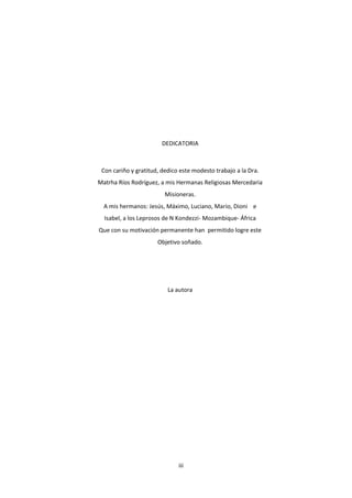 iii
DEDICATORIA
Con cariño y gratitud, dedico este modesto trabajo a la Dra.
Matrha Ríos Rodríguez, a mis Hermanas Religiosas Mercedaria
Misioneras.
A mis hermanos: Jesús, Máximo, Luciano, Mario, Dioni e
Isabel, a los Leprosos de N Kondezzi- Mozambique- África
Que con su motivación permanente han permitido logre este
Objetivo soñado.
La autora
 