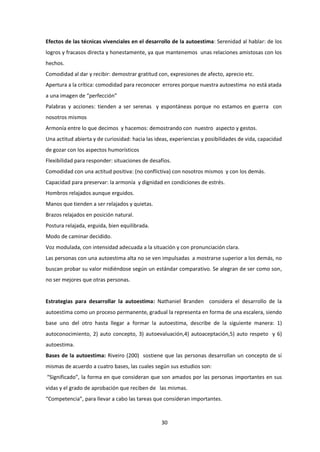 30
Efectos de las técnicas vivenciales en el desarrollo de la autoestima: Serenidad al hablar: de los
logros y fracasos directa y honestamente, ya que mantenemos unas relaciones amistosas con los
hechos.
Comodidad al dar y recibir: demostrar gratitud con, expresiones de afecto, aprecio etc.
Apertura a la crítica: comodidad para reconocer errores porque nuestra autoestima no está atada
a una imagen de “perfección”
Palabras y acciones: tienden a ser serenas y espontáneas porque no estamos en guerra con
nosotros mismos
Armonía entre lo que decimos y hacemos: demostrando con nuestro aspecto y gestos.
Una actitud abierta y de curiosidad: hacia las ideas, experiencias y posibilidades de vida, capacidad
de gozar con los aspectos humorísticos
Flexibilidad para responder: situaciones de desafíos.
Comodidad con una actitud positiva: (no conflictiva) con nosotros mismos y con los demás.
Capacidad para preservar: la armonía y dignidad en condiciones de estrés.
Hombros relajados aunque erguidos.
Manos que tienden a ser relajados y quietas.
Brazos relajados en posición natural.
Postura relajada, erguida, bien equilibrada.
Modo de caminar decidido.
Voz modulada, con intensidad adecuada a la situación y con pronunciación clara.
Las personas con una autoestima alta no se ven impulsadas a mostrarse superior a los demás, no
buscan probar su valor midiéndose según un estándar comparativo. Se alegran de ser como son,
no ser mejores que otras personas.
Estrategias para desarrollar la autoestima: Nathaniel Branden considera el desarrollo de la
autoestima como un proceso permanente, gradual la representa en forma de una escalera, siendo
base uno del otro hasta llegar a formar la autoestima, describe de la siguiente manera: 1)
autoconocimiento, 2) auto concepto, 3) autoevaluación,4) autoaceptación,5) auto respeto y 6)
autoestima.
Bases de la autoestima: Riveiro (200) sostiene que las personas desarrollan un concepto de sí
mismas de acuerdo a cuatro bases, las cuales según sus estudios son:
“Significado”, la forma en que consideran que son amados por las personas importantes en sus
vidas y el grado de aprobación que reciben de las mismas.
“Competencia”, para llevar a cabo las tareas que consideran importantes.
 