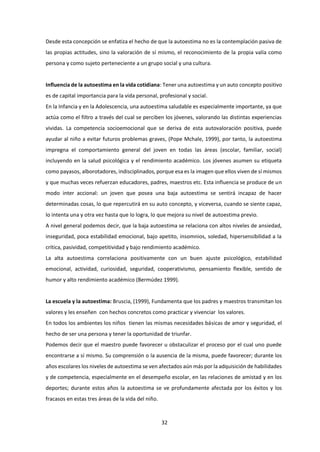 32
Desde esta concepción se enfatiza el hecho de que la autoestima no es la contemplación pasiva de
las propias actitudes, sino la valoración de sí mismo, el reconocimiento de la propia valía como
persona y como sujeto perteneciente a un grupo social y una cultura.
Influencia de la autoestima en la vida cotidiana: Tener una autoestima y un auto concepto positivo
es de capital importancia para la vida personal, profesional y social.
En la Infancia y en la Adolescencia, una autoestima saludable es especialmente importante, ya que
actúa como el filtro a través del cual se perciben los jóvenes, valorando las distintas experiencias
vividas. La competencia socioemocional que se deriva de esta autovaloración positiva, puede
ayudar al niño a evitar futuros problemas graves, (Pope Mchale, 1999), por tanto, la autoestima
impregna el comportamiento general del joven en todas las áreas (escolar, familiar, social)
incluyendo en la salud psicológica y el rendimiento académico. Los jóvenes asumen su etiqueta
como payasos, alborotadores, indisciplinados, porque esa es la imagen que ellos viven de sí mismos
y que muchas veces refuerzan educadores, padres, maestros etc. Esta influencia se produce de un
modo inter accional: un joven que posea una baja autoestima se sentirá incapaz de hacer
determinadas cosas, lo que repercutirá en su auto concepto, y viceversa, cuando se siente capaz,
lo intenta una y otra vez hasta que lo logra, lo que mejora su nivel de autoestima previo.
A nivel general podemos decir, que la baja autoestima se relaciona con altos niveles de ansiedad,
inseguridad, poca estabilidad emocional, bajo apetito, insomnios, soledad, hipersensibilidad a la
crítica, pasividad, competitividad y bajo rendimiento académico.
La alta autoestima correlaciona positivamente con un buen ajuste psicológico, estabilidad
emocional, actividad, curiosidad, seguridad, cooperativismo, pensamiento flexible, sentido de
humor y alto rendimiento académico (Bermúdez 1999).
La escuela y la autoestima: Bruscia, (1999), Fundamenta que los padres y maestros transmitan los
valores y les enseñen con hechos concretos como practicar y vivenciar los valores.
En todos los ambientes los niños tienen las mismas necesidades básicas de amor y seguridad, el
hecho de ser una persona y tener la oportunidad de triunfar.
Podemos decir que el maestro puede favorecer u obstaculizar el proceso por el cual uno puede
encontrarse a sí mismo. Su comprensión o la ausencia de la misma, puede favorecer; durante los
años escolares los niveles de autoestima se ven afectados aún más por la adquisición de habilidades
y de competencia, especialmente en el desempeño escolar, en las relaciones de amistad y en los
deportes; durante estos años la autoestima se ve profundamente afectada por los éxitos y los
fracasos en estas tres áreas de la vida del niño.
 