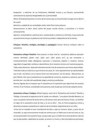 34
Aceptación y tolerante: de sus limitaciones, debilidad, errores y sus fracasos, reconociendo
serenamente los aspectos desagradables de su personalidad.
Afecto: Actitud positiva hacia sí mismo, de tal manera que se encuentra bien consigo mismo dentro
de su piel.
Atención y cuidado de sus necesidades reales: tanto físico como psíquico.
Autoconciencia: es decir, darse cuenta del propio mundo interior, y escucharse a sí mismo
amistosamente.
Apertura: actitud abierta y atenta al otro, reconociendo su existencia y afirmarlo, lo que parta del
reconocimiento de que no podemos vivir de forma aislada e independiente de los demás.
Enfoques: filosófico, teológico, psicológico y pedagógico: Existen diversos enfoques sobre la
autoestima:
Autoestima enfoque Filosófico: Para alcanzar un buen nivel de autoestima, debemos descubrir
nuestra identidad, ¿Quién soy?, ¿Qué soy?, ¿Qué quiero ser?, ya sea consciente o
inconscientemente todos albergamos opiniones y emociones respecto a nosotros mismos;
seguridad o inseguridad, confianza o desconfianza, fe en nosotros mismos y en nuestros proyectos.
Todos estos elementos dependen directamente del nivel de autoestima que hemos desarrollado.
Todo ello incide en la forma en que miramos las cosas, en como aprovechamos las oportunidades
que la vida nos ofrece y en la manera como nos relacionamos con los demás. Manuel Kant, un
gran filósofo dice: que la autoestima es la capacidad de conocerse, aceptarse y valorarse, que nos
permite vivir una vida más equilibrada, alegre, armónica y productiva.
Rommy Yagosky dice al respecto que la autoestima es la reputación que adquirimos de nosotros
mismos. El ser humano, considerado como persona, está situado por encima de cualquier precio.
Autoestima enfoque Teológico: Michel Esparza, autor de la “Autoestima del cristiano” filósofo y
Teólogo, él presenta la experiencia de fe, desde una reflexión “una planta llamada Mambré, así
como una planta necesita de buena tierra y de buenas raíces para dar buenos frutos, así también
el origen de la autoestima viene de Dios, y la raíz es Dios”, Dios en forma progresiva motiva y
desarrolla una buena autoestima en cada uno de los hombres especialmente en los niños.
Cristo nos ha revelado el amor incondicional de Dios a cada ser humano. Quien, a pesar de ser
miserable, se sepa amorosamente mirado de continuo por un Padre que le ama tal como es. Sus
errores personales no le quitarán la paz porque sabe que a su Padre le encanta perdonar cada vez
que le pida perdón; sabiéndose así amado, se amará a sí mismo y, libre de problemas personales,
 