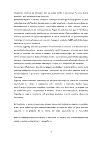 36
situaciones colectivas. La interacción con los padres facilita el aprendizaje, “La única buena
enseñanza es la que se adelanta al desarrollo.
La teoría de Vygotsky se refiere a como el ser humano ya trae consigo un código genético o “Línea
natural de desarrollo” también llamado código cerrado, la cual está en función de aprendizaje, en
el momento que el individuo interactúa con el medio ambiente. Su teoría toma en cuenta la
interacción sociocultural, en contra posición de Piaget. No podemos decir que el individuo se
construye de un aislamiento. Más bien de una interacción, donde influyen mediadores que guían
al niño a desarrollar sus capacidades cognitivas. A esto se refiere la ZDP. Lo que el niño pueda
realizar por sí mismo, y lo que pueda hacer con el apoyo de un adulto, la ZDP, es la distancia que
existe entre uno y otro (Elizabeth).
Así mismo, Vygotsky considera que la tarea fundamental de la educación es el desarrollo de la
personalidad del estudiante y que este proceso de formación interviene en la llamada ley de doble
formación. Se refiere a dos factores de influencia. El primero intrapsicológica, está correlacionado
con los procesos cognitivos de desarrollo de la mente, y el pensamiento, desarrollo de capacidades,
destrezas y habilidades intelectuales, mientras que interpsicológico está referido a la influencia del
colectivo social con sus costumbres, estereotipos y valores en la personalidad del estudiante.
Por ejemplo: el futbol es un deporte muy popular, practicado en todos los ámbitos sociales tanto
por su facilidad y el poco costo de materiales. En su mayoría los niños lo han aprendido desde sus
relaciones sociales, lo que tocaría a los profesores, es encaminarlos a realizar una mejor técnica con
la práctica.
Vygotsky, rechaza totalmente los enfoques que reducen a la psicología y el aprendizaje a una simple
acumulación de reflejos o asociaciones entre estímulos y respuestas. Existen rasgos
específicamente humanos no reducible a asociaciones, tales como la conciencia y el lenguaje, que
no pueden ser ajenos a la psicología. A diferencia de otras posiciones (Gestalt, Piagetiana),
Vygotsky, no niega la importancia del aprendizaje asociativo, pero, lo considera claramente
insuficiente.
En Conclusión: La teoría es importante y aplicable al presente trabajo de investigación, teniendo en
cuenta que el aprendizaje según esta teoría se convierte en un proceso social, y lo que el educando
adquiere es el producto de la cultura, del saber acumulado de la humanidad.
El estudiante se apropia del conocimiento en interacción con los otros seres humanos en el entorno
escolar, principalmente profesores y compañeros.
 