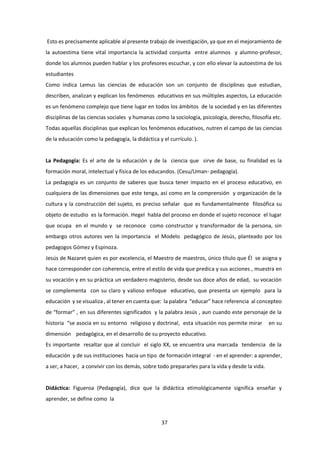37
Esto es precisamente aplicable al presente trabajo de investigación, ya que en el mejoramiento de
la autoestima tiene vital importancia la actividad conjunta entre alumnos y alumno-profesor,
donde los alumnos pueden hablar y los profesores escuchar, y con ello elevar la autoestima de los
estudiantes
Como indica Lemus las ciencias de educación son un conjunto de disciplinas que estudian,
describen, analizan y explican los fenómenos educativos en sus múltiples aspectos, La educación
es un fenómeno complejo que tiene lugar en todos los ámbitos de la sociedad y en las diferentes
disciplinas de las ciencias sociales y humanas como la sociología, psicología, derecho, filosofía etc.
Todas aquellas disciplinas que explican los fenómenos educativos, nutren el campo de las ciencias
de la educación como la pedagogía, la didáctica y el currículo. ).
La Pedagogía: Es el arte de la educación y de la ciencia que sirve de base, su finalidad es la
formación moral, intelectual y física de los educandos. (Cesu/Uman- pedagogía).
La pedagogía es un conjunto de saberes que busca tener impacto en el proceso educativo, en
cualquiera de las dimensiones que este tenga, así como en la comprensión y organización de la
cultura y la construcción del sujeto, es preciso señalar que es fundamentalmente filosófica su
objeto de estudio es la formación. Hegel habla del proceso en donde el sujeto reconoce el lugar
que ocupa en el mundo y se reconoce como constructor y transformador de la persona, sin
embargo otros autores ven la importancia el Modelo pedagógico de Jesús, planteado por los
pedagogos Gómez y Espinoza.
Jesús de Nazaret quien es por excelencia, el Maestro de maestros, único título que Él se asigna y
hace corresponder con coherencia, entre el estilo de vida que predica y sus acciones , muestra en
su vocación y en su práctica un verdadero magisterio, desde sus doce años de edad, su vocación
se complementa con su claro y valioso enfoque educativo, que presenta un ejemplo para la
educación y se visualiza , al tener en cuenta que: la palabra “educar” hace referencia al concepteo
de “formar” , en sus diferentes significados y la palabra Jesús , aun cuando este personaje de la
historia “se asocia en su entorno religioso y doctrinal, esta situación nos permite mirar en su
dimensión pedagógica, en el desarrollo de su proyecto educativo.
Es importante resaltar que al concluir el siglo XX, se encuentra una marcada tendencia de la
educación y de sus instituciones hacia un tipo de formación integral - en el aprender: a aprender,
a ser, a hacer, a convivir con los demás, sobre todo prepararles para la vida y desde la vida.
Didáctica: Figueroa (Pedagogía), dice que la didáctica etimológicamente significa enseñar y
aprender, se define como la
 