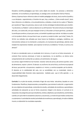 38
Disciplina científico-pedagógica que tiene como objeto de estudio los procesos y elementos
existentes en la enseñanza y el aprendizaje, se cataloga como una disciplina Teórica-Práctica.
Gómez y Espinoza hacen referencia sobre el modelo pedagógico de Jesús, Jesús enseña al pueblo y
a sus discípulos especialmente, al hombre de ayer, hoy y mañana. ¿ Cómo enseña Jesús?, Jesús
hace referencia a la didáctica, a los procedimientos y métodos a través de los cuales el “Maestro
por excelencia” llega a las personas, Jesús se vale de dos estrategias fundamentales para enseñar:
“sus Acciones y su Palabra”, como se observa en sus afirmaciones “Así como la lluvia y la nieve bajan
del cielo, y no vuelve allá, sino que empapan la tierra, la fecundan y la hacen germinar, y producen
la semilla para sembrar y el pan para comer, así también la palabra que sale de mis labios no vuelve
a mí sin producir efecto, sino que hace lo que yo quiero y cumple la orden que le doy” (Isaías, 55,
10-11). Los métodos más utilizados por Jesús fueron las Parábolas o analogías, metáforas, son
instrumentos valiosos en la orientación y evaluación, en el proceso de aprendizaje, además Jesús
empleó tres expresiones mediales para expresar la ternura y la didáctica “el tacto, la caricia y los
abrazos”
El tacto es considerado como un canalizador de la ternura, el cual no se limita únicamente al
contacto físico (caricias amorosas), el tacto es espontaneo, no se planifica y se deriva como
comportamiento de la actitud de sus valores y el sentimiento de respeto.
Las caricias: según Erik Berne el ser humano necesita tanto de caricia y de sentirse querido como
de alimentarse, respirar y dormir. El abrazos es una forma de caricia física, una forma muy especial
de tocar, que permite a las personas aceptarse a sí mismo y a sentirse aceptado por los demás.
El docente en la cotidianidad del aula, con su sensibilidad, con su creatividad, interés y
responsabilidad debe fomentar estas expresiones mediales para que el niño aprenda y se
desarrolle integralmente.
Currículo: Es un plan de estudio, orientado al logro de unas metas educativas, basados en unos
fundamentos filosóficos, biopsicosociales y sociopolíticos, que orientan la selección y organización
de unos objetivos de aprendizaje, contenidos de estudio, actividades de enseñanza y aprendizaje y
actividades de evaluación ya sea en forma secuencial, integral o de alcance; el currículo es la
respuestas a las preguntas para que estudiamos, (metas y objetivos), que estudiamos, (contenidos),
cuándo y en qué orden lo estudiamos (alcances y secuencias), y a través de qué medios conducimos
o sustentamos la actividad de estudio (actividades de enseñanzas y aprendizaje), al recibir el debido
insumo, se obtendrán los resultados esperados.
 
