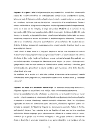 39
Propuesta de la Iglesia Católica: La Iglesia católica propone en toda la historia de la humanidad la
práctica del “AMOR” demostrado con hechos concretos como el servicio la solidaridad el respeto,
la ternura, Jesús de Nazaret empleó muchas técnicas vivenciales para demostrarnos lo mucho que
nos ama hasta morir por cada uno de nosotros; este proceso de acompañamiento fortalece
nuestra autoestima; en la Sagrada Escritura (Biblia) Dios nos sigue hablando en forma permanente,
como en el caso de los milagros, el ciego del pórtico (Mc.10,46-52) la curación de los
leprosos,(Lc.5,12-15) la mujer pecadora,(JN.8,1-11) la resurrección de Lázaro,(Jn.11,1-44) Jesús
siempre ha devuelto la dignidad al hombre y este efecto es la felicidad, la libertad y una buena
autoestima, para Jesús de Nazaret la autoestima es devolver la dignidad del hombre .Él nos conoce
sabe lo que necesitamos, sólo quiere que le hablemos y le escuchemos y del resultado de esta
dinámica de diálogo se desarrolla nuestra autoestima y nuestro cambio de actitud desde la paz,
la serenidad y la libertad.
Kinder Estrella de Belén incide en la propuesta de Jesús de Nazaret que ama desde la “Ternura
de Dios”, La ternura es un sentimiento que engrandece al hombre ; es la demostración más sublime
del afecto de Dios hecho Hombre al hombre en general no importa la edad, Dios, cada día con
mucha delicadeza abre el amanecer del día por que ama al hombre con ternura y delicadeza, este
ejemplo de vida debe iniciar en la familia en contacto con los padres, hermanos y familiares , pero
también debe estar presente en la escuela siendo de gran importancia el rol de los docentes
educar desde la ternura.
Los beneficios de la ternura en la educación produce el desarrollo de la autoestima, creando
confianza en sí mismo, seguridad y fe, desarrollando las emociones de amar, crecer, y a aprender
a perdonar.
Propuesta del poder de la autoestima en el trabajo: Los miembros del Coaching (EE.UU.2013),
proponen el poder de la autoestima en el trabajo, y en la cotidianidad de cada hombre.
Sienten la necesidad de fomentar y fortalecer la autoestima, por la situación incierta que vive el
mundo, y el Perú no es ajeno de esta situación difícil a todo nivel, Estados Unidos hace muchos años
ha prendido su luz verde, sin embargo, hacemos caso omiso a esta alarma. Desde 1995 los Hispanos
organizados en alianza los profesionales como Educadores, empresario, ingenieros y otros han
formado la asociación de “Coaching” Hispano Usa (constructores asociados Padres de familia,
profesionales), Luciano Taco, miembro activo de Coaching al igual que los otros miembros
profesionales del Coaching dicen: que la autoestima marca diferencia en esta necesidad de cambio,
confirman que es posible que el hombre no importa su edad, puede cambiar su estilo de vida
desde un desarrollo de una mejor autoestima, el que generará cambios en el mundo, si solo nos
 