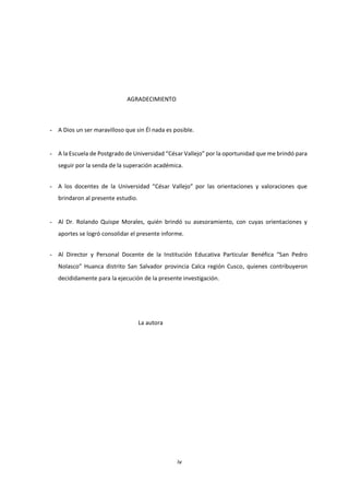 iv
AGRADECIMIENTO
- A Dios un ser maravilloso que sin Él nada es posible.
- A la Escuela de Postgrado de Universidad “César Vallejo” por la oportunidad que me brindó para
seguir por la senda de la superación académica.
- A los docentes de la Universidad “César Vallejo” por las orientaciones y valoraciones que
brindaron al presente estudio.
- Al Dr. Rolando Quispe Morales, quién brindó su asesoramiento, con cuyas orientaciones y
aportes se logró consolidar el presente informe.
- Al Director y Personal Docente de la Institución Educativa Particular Benéfica “San Pedro
Nolasco” Huanca distrito San Salvador provincia Calca región Cusco, quienes contribuyeron
decididamente para la ejecución de la presente investigación.
La autora
 