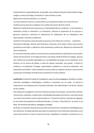 40
comprometemos responsablemente, será posible este cambio de actitud iniciando desde el hogar,
colegios y centros de trabajo, los beneficios darán sentido a la vida:
Mejorará las relaciones familiares y su entorno
Los niños y jóvenes crecerán y se desarrollaran con autoestima sólida y con visión de futuro.
Facilitará que las personas se adapten a los cambios de manera eficiente y eficaz
Mejorará el rendimiento de las personas en el desempeño laboral y académico si solo fortalece su
autoestima, facilita la motivación y el entusiasmo, reforzará la autoestima de las personas y
generará autonomía, aumentará el compromiso de colaboración de los trabajadores sean
especializados, manuales y académicos.
Facilitará el entusiasmo y la paz de todas las personas como efecto de una buena autoestima
Fomentará el liderazgo efectivo entre Directores y Docentes, entre Padres e Hijos, entre alumnos
y profesores, entre jefes e ingenieros, entre empresarios y obreros etc. Mejorará las relaciones del
clima institucional.
En conclusión Coaching, motiva el crecimiento de una alta autoestima, mejorando la comunicación,
inyecta más entusiasmo en el trabajo de alianza y de equipo desde la familia, los colegios, generan
más confianza en las propias capacidades y en las habilidades de equipo, en los estudiantes, en las
familias y en los centros de trabajo, a través de espacios vivenciales que ayudan a reforzar la
confianza, y la autoestima. El trabajo especializado y académico es uno de los elementos más
importantes para definir nuestra autoestima y amor propio y en algunas ocasiones el que marcará
la pauta para la felicidad, teniendo buena autoestima el mundo cambiará.
Justificación: El presente trabajo de investigación, aporta las base pedagógicas, filosóficas, sociales,
culturales, psicológicas, metodológicas, científicas y humanistas con las cuales se elevará la
autoestima en los estudiantes de la Institución Educativa “San Pedro Nolasco” de Huanca Distrito
de San salvador.
Este trabajo de investigación es de vital importancia porque los principios, características, perfiles,
orientaciones, propósitos, componentes y metodología del programa de técnicas vivenciales desde
una visión Cristo Céntrico están fundamentados en: “las teorías históricas culturales de Vygotsky,
los seis pilares de autoestima de Nathaniel Branden, y la Visión Cristo Céntrico”, así como en las
ideas de eminentes pensadores, pedagogos y teólogos.
De allí que, a través de la propuesta se presentan los lineamientos orientadoras metodológicas que
dan coherencia al trabajo educativo para elevar la autoestima en las instituciones educativas; único
camino para construir un país en el que reine la paz, la igualdad y la equidad. La autoestima, es un
 
