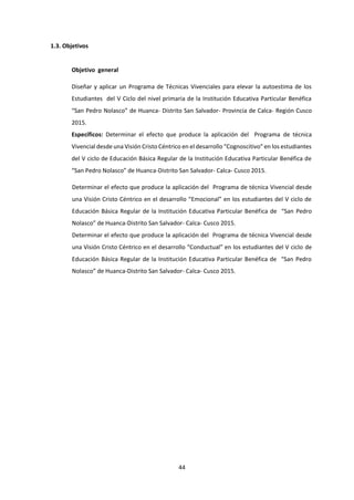 44
1.3. Objetivos
Objetivo general
Diseñar y aplicar un Programa de Técnicas Vivenciales para elevar la autoestima de los
Estudiantes del V Ciclo del nivel primaria de la Institución Educativa Particular Benéfica
“San Pedro Nolasco” de Huanca- Distrito San Salvador- Provincia de Calca- Región Cusco
2015.
Específicos: Determinar el efecto que produce la aplicación del Programa de técnica
Vivencial desde una Visión Cristo Céntrico en el desarrollo “Cognoscitivo” en los estudiantes
del V ciclo de Educación Básica Regular de la Institución Educativa Particular Benéfica de
“San Pedro Nolasco” de Huanca-Distrito San Salvador- Calca- Cusco 2015.
Determinar el efecto que produce la aplicación del Programa de técnica Vivencial desde
una Visión Cristo Céntrico en el desarrollo “Emocional” en los estudiantes del V ciclo de
Educación Básica Regular de la Institución Educativa Particular Benéfica de “San Pedro
Nolasco” de Huanca-Distrito San Salvador- Calca- Cusco 2015.
Determinar el efecto que produce la aplicación del Programa de técnica Vivencial desde
una Visión Cristo Céntrico en el desarrollo “Conductual” en los estudiantes del V ciclo de
Educación Básica Regular de la Institución Educativa Particular Benéfica de “San Pedro
Nolasco” de Huanca-Distrito San Salvador- Calca- Cusco 2015.
 