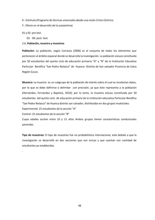 48
X : Estímulo (Programa de técnicas vivenciales desde una visión Cristo Céntrico
Y : Efecto en el desarrollo de la autoestima)
01 y 02: pre test
03 04: post- test.
2.6. Población, muestra y muestreo
Población: La población, según Carrasco (2006) es el conjunto de todos los elementos que
pertenecen al ámbito espacial donde se desarrolla la investigación. La población estuvo constituido
por 50 estudiantes del quinto ciclo de educación primaria “A” y “B” de la Institución Educativa
Particular Benéfica “San Pedro Nolasco” de Huanca- Distrito de San salvador Provincia de Calca
Región Cusco.
Muestra: La muestra es un subgrupo de la población de interés sobre el cual se recolectan datos,
por lo que se debe definirse o delimitar con precisión, ya que éste representa a la población
(Hernández, Fernández y Baptista, 2010); por lo tanto, la muestra estuvo constituida por 50
estudiantes del quinto ciclo de educación primaria de la Institución educativa Particular Benéfica
“San Pedro Nolasco” de Huanca distrito san salvador, distribuidos en dos grupos muéstrales:
Experimental: 25 estudiantes de la sección “A”
Control: 25 estudiantes de la sección “B”
Cuyas edades oscilan entre 10 y 11 años Ambos grupos tienen características conductuales
parecidas.
Tipo de muestreo: El tipo de muestreo fue no probabilístico internacional, esto debido a que la
investigación se desarrolló en dos secciones que son únicas y que cuentan con cantidad de
estudiantes ya establecidas.
.
 