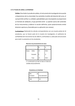 51
2.7.4. Prueba de validez y confiabilidad
Validez: Para hallar la prueba de validez, el instrumento de investigación de acuerdo
a disposiciones de la universidad, fue sometido al análisis del docente del curso, el
cual permitió verificar su utilidad y aplicabilidad; para tal propósito se proporcionó
un formato de validación, el que permitió emitir su opinión acerca del contenido
de los instrumentos y elaborar la versión definitiva, quien posteriormente emitió
dictamen oportuna y favorable para su aplicación (ver anexos).
Confiabilidad: Realizando los cálculos correspondientes con una muestra piloto de 10
estudiantes, que no fueron parte de la muestra de investigación, el coeficiente de
confiabilidad del instrumento fue de 100,0 %, verificándose su adecuada estructuración
para medir la autoestima en los estudiantes.
Resumen de procesamiento de casos
N %
Casos Válido 10 100,0
Excluidoa 0 ,0
Total 10 100,0
a. La eliminación por lista se basa en todas las
variables del procedimiento.
Estadísticas de fiabilidad
Alfa de
Cronbach N de elementos
,839 25
 