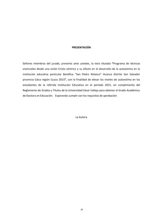 vi
PRESENTACIÓN
Señores miembros del jurado, presento ante ustedes, la tesis titulada “Programa de técnicas
vivenciales desde una visión Cristo céntrico y su efecto en el desarrollo de la autoestima en la
institución educativa particular Benéfica “San Pedro Nolasco” Huanca distrito San Salvador
provincia Calca región Cusco 2015”, con la finalidad de elevar los niveles de autoestima en los
estudiantes de la referida Institución Educativa en el período 2015, en cumplimiento del
Reglamento de Grados y Títulos de la Universidad César Vallejo para obtener el Grado Académico
de Doctora en Educación. Esperando cumplir con los requisitos de aprobación
La Autora
 