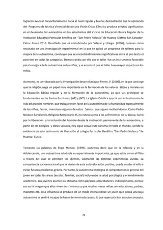 71
lograron avanzar mayoritariamente hacia el nivel regular y bueno; demostrando que la aplicación
del Programa de técnica Vivencial desde una Visión Cristo Céntrico produce efectos significativos
en el desarrollo del autoestima en los estudiantes del V ciclo de Educación Básica Regular de la
Institución Educativa Particular Benéfica de “San Pedro Nolasco” de Huanca-Distrito San Salvador-
Calca- Cusco 2015. Resultado que es corroborado por Salazar y Uriega (2006), quienes como
resultado de una investigación experimental en la que se aplicó un programa de talleres para la
mejora de la autoestima, concluyen que se encontró diferencias significativas entre el pre-test y el
post-test en todas las categorías. Demostrando con ello que el taller fue un instrumento favorable
para la mejora de la autoestima en los niños, y se encontró que el taller tuvo mayor impacto en los
niños.
Asimismo, es corroborado por la investigación desarrollada por Ferrer, V. (2006), en la que concluye
que la religión juega un papel muy importante en la formación de los valores éticos y morales en
la Educación Básica regular y en la formación de la autoestima, ya que sus principios se
fundamentan en las Santas Escrituras, (AT) y (NT). La Iglesia Católica aporta con el testimonio de
vida de grandes hombres que trabajaron en favor de la autoestima de la humanidad especialmente
de los niños; Ferrer, menciona algunos de estos Santos que siguen motivándonos. Como Pedro
Nolasco Barcelonés, Religioso Mercedario él, no estuvo ajeno a los sufrimientos de su época, luchó
por la liberación y la inclusión del hombre desde la motivación permanente de la autoestima, a
partir de los colegios y obras sociales, hoy sigue actual este carisma en todo el mundo, siendo la
evidencia de este testimonio de liberación el colegio Particular Benéfico “San Pedro Nolasco “de
Huanca- Cusco.
Tomando las palabras de Pope Mchale, (1999), podemos decir que en la Infancia y en la
Adolescencia, una autoestima saludable es especialmente importante, ya que actúa como el filtro
a través del cual se perciben los jóvenes, valorando las distintas experiencias vividas. La
competencia socioemocional que se deriva de esta autovaloración positiva, puede ayudar al niño a
evitar futuros problemas graves. Por tanto, la autoestima impregna el comportamiento general del
joven en todas las áreas (escolar, familiar, social) incluyendo la salud psicológica y el rendimiento
académico. Los jóvenes asumen su etiqueta como payasos, alborotadores, indisciplinados, porque
esa es la imagen que ellos viven de sí mismos y que muchas veces refuerzan educadores, padres,
maestros etc. Esta influencia se produce de un modo interaccional: un joven que posea una baja
autoestima se sentirá incapaz de hacer determinadas cosas, lo que repercutirá en su auto concepto,
 
