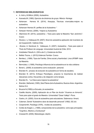 78
7. REFERENCIAS BIBLIOGRAFICAS
 A. Arón y N.Milicic (2009), Autoestima.
 Acevedo,M. (1980), Ejercicio de dinámica de grupo. México- Noriega
 Adrianzen Herrera W. (2014), Arequipa, Técnicas vivenciales-mejore su
autoestima.
 Adrianzen Herrera W. perfiles de la Autoestima: “
 Adriazen Herrera, (2006), “mejora su Autoestima
 Altamirano M. (2014), autoestima – Tesis para optar la Maestría “San Jerónimo”-
Cusco
 Álvarez J. y Velásquez M. (2007), Nivel de autoestima-aplicación del inventario de
de Coopersmith- Valdivia Chile.
 Álvarez, A. Sandoval, G. Velásquez, S. (2007). Autoestima -Tesis para optar el
Título de Profesor de Lenguaje. Universidad Austral de Chile. 2012.
 Aristóteles Filósofo A. (350 a.de C.), Existencia de Dios
 Bellido Ticona, J. (2015),Violencia Familiar- Cusco-
 Benites,L. (1999). Tipos de Familia, Clima social y Asertividad. Lima UPSMP- tesis
de Maestría.
 Bermúdez J. (1999), Psicólogo influencia de la autoestima en la vida cotidiana
 Bonet L. (2008), la autoestima como evaluación personal.
 Branden N. proceso de evolución de autoestima en forma de escalera.
 Branden N. (2013), Enfoque Psicológico, propone la importancia de realizar
descansos cortos, frecuentes y de relajación como terapia.
 Branden N., “La Clave para mejorar la autoestima”.
 Branden, Nathaniel, (1995), Seis Pilares de la Autoestima, Buenos Aires- Argentina-
Ibérica S.A.
 Bruscia N.(1999),La Escuela y la autoestima
 Castillo Atoche, (2009), Aplicación de un Plan de Acción “Vivamos en Armonía”.
Tesis para optar el grado de Maestro- Universidad “Cesar Vallejo”- Piura.
 Castro,J.A. (2000), Guía de autoestima para educadores. Salamanca: Amarú.
 Coleman, Daniel “Autoestima clave de desarrollo personal” (1992). EE.UU.
 Coopersmith, Psicólogo (1976), niveles de autoestima.
 Cortés de Aragón, L. (1999), componentes de la autoestima como ejes principales:
“Cognitivo, Afectivo y Conductual”
 Crewwel M. (2009), Metodología- diseño
 