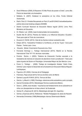 79
 David Wilkerson (2009), El Nazareno “El Alto Precio de poseer a Cristo”, como Alto
Precio de desarrollar una Autoestima.
 Dellaere, S. (2007), fortalecer la autoestima en los niños. Fondo Editorial
Andromeda.
 Diario: Perú 21. Portada.Recuperado en Perú 21.pe/2012/04/21/actualidad/padres-
podran-denunciar-bullying-colegios-2020986.
 Diseño Curricular Nacional de Educación Básica regular (2010)- Lima- Perú
Ministerio de Educación.
 Dr. Ribeiro. Lair (2008), base fundamentales de la autoestima.
 Duarte Alto M. (2012), Práctica de Valores y su Influencia Educativa -Ecuador.-
Tesis para optar el Título de Licenciatura.
 Durazno E. R.M.M. (2015), Vida de los Santos-motivan autoestima alta-
 Edepe (2013), “Autoestima Fortalece tu Confianza y el de los Tuyos”- Guía para
Padres- Tambo León- Lima-
 Eduardo .Mirbet- Crecimiento Personal-Lima- Perú
 Fernando Domingo J., Teólogo Internacional (2014), Madrid en la Revista
Internacional “Orar” Nº 116 técnicas vivenciales.
 Ferreira Rocha, J. (2003), “Sistema de Interacción Familiar asociado a la
Autoestima de menores en situación de abandono moral o prostitución”- Tesis para
optar el grado de Doctor en Psicología- Universidad Mayor de San Marcos- Lima.
 Ferrer V.- Teólogo - (2006), Trabajo de investigación titulada “Visión Cristo
Céntrico” para mejorar el desarrollo de la Autoestima en Educación Básica Regular-
Lambayeque.
 Figueroa J.M. (2004), Ciencias de la Pedagogía
 Francisco, Papa actual (2015),Ternura de Dios como de Mamá
 Gamero Luque M. R.M.M. (2015), Ternura de Dios
 García J. y Misuti A. (1999), Psicólogo- relaciones entre autoestima y auto concepto
 García Fernández (2010), Metodología-Técnica cuestionario-México.
 Garzo L. (2006), tesis titulada “ importancia del fortalecimiento de la autoestima en
niños con discapacidad en el área urbana” de Guatemala
 Gómez R. y Espinoza M. (2013), Metodología del siglo XX- Argentina-
 Gómez y Espinoza (2012), Referencia “Modelo Pedagógico de Jesús de Nazaret.
 Hernandez,Fernández (1998),Metodología- técnica Observación-Madrid.
 
