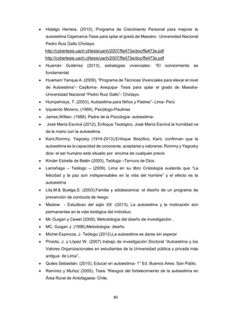 80
 Hidalgo Herrera, (2010), Programa de Crecimiento Personal para mejorar la
autoestima Cajamarca-Tesis para optar el grado de Maestro- Universidad Nacional
Pedro Ruiz Gallo Chiclayo.
http://cybertesis.uach.cl/tesis/uach/2007/ffa473a/doc/ffa473a.pdf
http://cybertesis.uach.cl/tesis/uach/2007/ffa473a/doc/ffa473a.pdf
 Huamán Gutiérrez (2013), estrategias vivenciales: “El conocimiento es
fundamental.
 Huamaní Yanque A. (2009), “Programa de Técnicas Vivenciales para elevar el nivel
de Autoestima”- Caylloma- Arequipa- Tesis para optar el grado de Maestra-
Universidad Nacional “Pedro Ruiz Gallo”- Chiclayo.
 Humpehreys, T. (2003), Autoestima para Niños y Padres”- Lima- Perú
 Izquierdo Moreno, (1988), Psicólogo-Paulinas
 James,Willian, (1988), Padre de la Psicología- autoestima-
 José María Escrivá (2012), Enfoque Teológico, José María Escrivá la humildad va
de la mano con la autoestima.
 Kant,Rommy, Yagosky (1914-2013),Enfoque filosófico, Kant, confirman que la
autoestima es la capacidad de conocerse, aceptarse y valorarse, Rommy y Yagosky
dice: el ser humano está situado por encima de cualquier precio
 Kinder Estrella de Belén (2005), Teóloga –Ternura de Dios.
 Larrañaga – Teólogo – (2009). Lima en su libro Cristología sustenta que “La
felicidad y la paz son indispensables en la vida del hombre” y el efecto es la
autoestima
 Lila,M.& Buelga,S. (2003).Familia y adolescencia: el diseño de un programa de
prevención de conducta de riesgo.
 Maslow - Estudioso del siglo XX -(2013), La autoestima y la motivación son
permanentes en la vida biológica del individuo.
 Mc Guigan y Cewel (2009), Metodología del diseño de investigación..
 MC. Guigan J. (1996),Metodología- diseño
 Michel Espinoza, J. Teólogo (2012),La autoestima es darse sin esperar
 Pineda, J. y López W. (2007) trabajo de investigación Doctoral “Autoestima y los
Valores Organizacionales en estudiantes de la Universidad pública y privada más
antigua de Lima”..
 Quiles Sebastián. (2010), Educar en autoestima- 1° Ed. Buenos Aires: San Pablo.
 Ramírez y Muñoz (2005), Tesis “Riesgos del fortalecimiento de la autoestima en
Área Rural de Antofagasta- Chile.
 