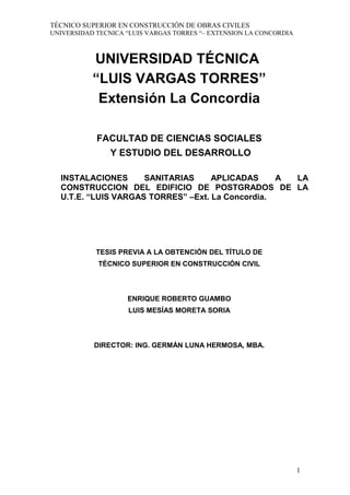 TÉCNICO SUPERIOR EN CONSTRUCCIÓN DE OBRAS CIVILES
UNIVERSIDAD TECNICA “LUIS VARGAS TORRES “– EXTENSION LA CONCORDIA
UNIVERSIDAD TÉCNICA
“LUIS VARGAS TORRES”
Extensión La Concordia
FACULTAD DE CIENCIAS SOCIALES
Y ESTUDIO DEL DESARROLLO
INSTALACIONES SANITARIAS APLICADAS A LA
CONSTRUCCION DEL EDIFICIO DE POSTGRADOS DE LA
U.T.E. “LUIS VARGAS TORRES” –Ext. La Concordia.
TESIS PREVIA A LA OBTENCIÓN DEL TÍTULO DE
TÉCNICO SUPERIOR EN CONSTRUCCIÓN CIVIL
ENRIQUE ROBERTO GUAMBO
LUIS MESÍAS MORETA SORIA
DIRECTOR: ING. GERMÁN LUNA HERMOSA, MBA.
1
 