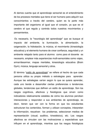 Al darnos cuenta que el aprendizaje sensorial es el entendimiento
de los procesos mentales que tiene el ser humano para adquirir sus
conocimientos a través del cerebro, quien es la parte más
importante del organismo al igual que el corazón, ya que es el
cerebro el que regula y controla todos nuestros movimientos y
pensamientos.

Es necesario, la "neurología del aprendizaje" que se busque el
impacto   del   ambiente,   la   iluminación,   la   alimentación,   la
oxigenación, la hidratación, la música, el movimiento (kinesiología
educativa) y el elemento humano de crear confianza, seguridad y un
ambiente relajado tanto para el alumno como para el docente es
necesario, emplear más experiencias multi-sensoriales como viajes,
armar/desarmar, mapas mentales, kinesiología educativa (Brain
Gym), música, lenguaje sensorial y otros.

El término “estilo de aprendizaje” se refiere al hecho de que cada
persona utiliza su propio método o estrategias para         aprender.
Aunque las estrategias varían según lo que se quiera aprender,
cada uno tiende a desarrollar ciertas preferencias o tendencias
globales, tendencias que definen un estilo de aprendizaje. Son los
rasgos cognitivos, afectivos y fisiológicos que sirven como
indicadores relativamente estables de cómo los alumnos perciben
interacciones y responden a sus ambientes de aprendizaje, es
decir, tienen que ver con la forma en que los estudiantes
estructuran los contenidos, forman y utilizan conceptos, interpretan
la información, resuelven los problemas, seleccionan medios de
representación (visual, auditivo, kinestésico), etc. Los rasgos
afectivos se vinculan con las motivaciones y expectativas que
influyen en el aprendizaje, mientras que los rasgos fisiológicos
 