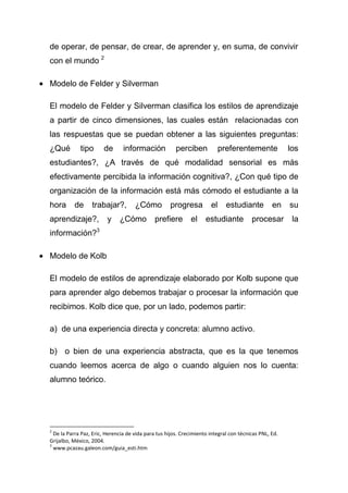 de operar, de pensar, de crear, de aprender y, en suma, de convivir
con el mundo 2

Modelo de Felder y Silverman

El modelo de Felder y Silverman clasifica los estilos de aprendizaje
a partir de cinco dimensiones, las cuales están relacionadas con
las respuestas que se puedan obtener a las siguientes preguntas:
¿Qué         tipo      de       información            perciben            preferentemente             los
estudiantes?, ¿A través de qué modalidad sensorial es más
efectivamente percibida la información cognitiva?, ¿Con qué tipo de
organización de la información está más cómodo el estudiante a la
hora      de      trabajar?,         ¿Cómo          progresa          el     estudiante          en    su
aprendizaje?,            y    ¿Cómo           prefiere       el     estudiante          procesar        la
información?3

Modelo de Kolb

El modelo de estilos de aprendizaje elaborado por Kolb supone que
para aprender algo debemos trabajar o procesar la información que
recibimos. Kolb dice que, por un lado, podemos partir:

a) de una experiencia directa y concreta: alumno activo.

b) o bien de una experiencia abstracta, que es la que tenemos
cuando leemos acerca de algo o cuando alguien nos lo cuenta:
alumno teórico.




2
  De la Parra Paz, Eric, Herencia de vida para tus hijos. Crecimiento integral con técnicas PNL, Ed.
Grijalbo, México, 2004.
3
  www.pcazau.galeon.com/guia_esti.htm
 