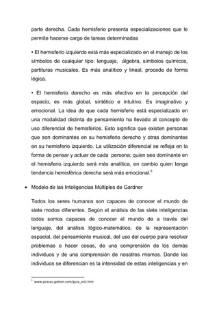 parte derecha. Cada hemisferio presenta especializaciones que le
permite hacerse cargo de tareas determinadas

• El hemisferio izquierdo está más especializado en el manejo de los
símbolos de cualquier tipo: lenguaje, álgebra, símbolos químicos,
partituras musicales. Es más analítico y lineal, procede de forma
lógica.

• El hemisferio derecho es más efectivo en la percepción del
espacio, es más global, sintético e intuitivo. Es imaginativo y
emocional. La idea de que cada hemisferio está especializado en
una modalidad distinta de pensamiento ha llevado al concepto de
uso diferencial de hemisferios. Esto significa que existen personas
que son dominantes en su hemisferio derecho y otras dominantes
en su hemisferio izquierdo. La utilización diferencial se refleja en la
forma de pensar y actuar de cada persona; quien sea dominante en
el hemisferio izquierdo será más analítica, en cambio quien tenga
tendencia hemisférica derecha será más emocional.5

Modelo de las Inteligencias Múltiples de Gardner

Todos los seres humanos son capaces de conocer el mundo de
siete modos diferentes. Según el análisis de las siete inteligencias
todos somos capaces de conocer el mundo de a través del
lenguaje, del análisis lógico-matemático, de la representación
espacial, del pensamiento musical, del uso del cuerpo para resolver
problemas o hacer cosas, de una comprensión de los demás
individuos y de una comprensión de nosotros mismos. Donde los
individuos se diferencian es la intensidad de estas inteligencias y en


5
    www.pcazau.galeon.com/guia_esti.htm
 