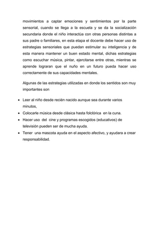 movimientos a captar emociones y sentimientos por la parte
sensorial, cuando se llega a la escuela y se da la socialización
secundaria donde el niño interactúa con otras personas distintas a
sus padre o familiares, en esta etapa el docente debe hacer uso de
estrategias sensoriales que puedan estimular su inteligencia y de
esta manera mantener un buen estado mental, dichas estrategias
como escuchar música, pintar, ejercitarse entre otras, mientras se
aprende lograran que el nuño en un futuro pueda hacer uso
correctamente de sus capacidades mentales.

Algunas de las estrategias utilizadas en donde los sentidos son muy
importantes son

Leer al niño desde recién nacido aunque sea durante varios
minutos,
Colocarle música desde clásica hasta folclórica en la cuna.
Hacer uso del cine y programas escogidos (educativos) de
televisión pueden ser de mucha ayuda.
Tener una mascota ayuda en el aspecto afectivo, y ayudara a crear
responsabilidad.
 