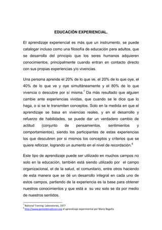 EDUCACIÓN EXPERIENCIAL.

El aprendizaje experiencial es más que un instrumento, se puede
catalogar incluso como una filosofía de educación para adultos, que
se desarrolla del principio que los seres humanos adquieren
conocimientos, principalmente cuando entran en contacto directo
con sus propias experiencias y/o vivencias.

Una persona aprende el 20% de lo que ve, el 20% de lo que oye, el
40% de lo que ve y oye simultáneamente y el 80% de lo que
vivencia o descubre por sí misma.7 Da más resultado que alguien
cambie ante experiencias vividas, que cuando se le dice que lo
haga, o si se le transmiten conceptos. Solo en la medida en que el
aprendizaje se basa en vivencias reales, y en el desarrollo y
refuerzo de habilidades, se puede dar un verdadero cambio de
actitud           (conjunto           de       pensamientos,               sentimientos   y
comportamientos), siendo los participantes de estas experiencias
los que descubren por si mismos los conceptos y criterios que se
quiere reforzar, logrando un aumento en el nivel de recordación.8

Este tipo de aprendizaje puede ser utilizado en muchos campos no
solo en la educación, también está siendo utilizado por el campo
organizacional, el de la salud, el comunitario, entre otros haciendo
de esta manera que se dé un desarrollo integral en cada uno de
estos campos, partiendo de la experiencia es la base para obtener
nuestros conocimientos y que está a su vez solo se da por medio
de nuestros sentidos.

7
    National Training Laboratories, 1977
8
    http://www.gentedetradicion.org el aprendizaje experimental por María Begoña
 