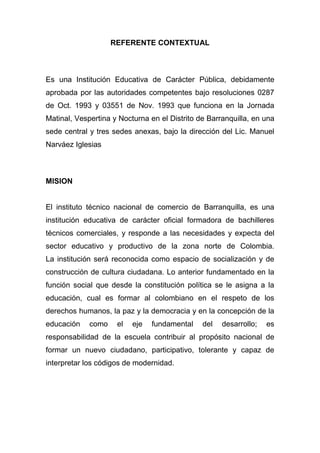REFERENTE CONTEXTUAL



Es una Institución Educativa de Carácter Pública, debidamente
aprobada por las autoridades competentes bajo resoluciones 0287
de Oct. 1993 y 03551 de Nov. 1993 que funciona en la Jornada
Matinal, Vespertina y Nocturna en el Distrito de Barranquilla, en una
sede central y tres sedes anexas, bajo la dirección del Lic. Manuel
Narváez Iglesias



MISION


El instituto técnico nacional de comercio de Barranquilla, es una
institución educativa de carácter oficial formadora de bachilleres
técnicos comerciales, y responde a las necesidades y expecta del
sector educativo y productivo de la zona norte de Colombia.
La institución será reconocida como espacio de socialización y de
construcción de cultura ciudadana. Lo anterior fundamentado en la
función social que desde la constitución política se le asigna a la
educación, cual es formar al colombiano en el respeto de los
derechos humanos, la paz y la democracia y en la concepción de la
educación    como    el   eje   fundamental    del   desarrollo;   es
responsabilidad de la escuela contribuir al propósito nacional de
formar un nuevo ciudadano, participativo, tolerante y capaz de
interpretar los códigos de modernidad.
 