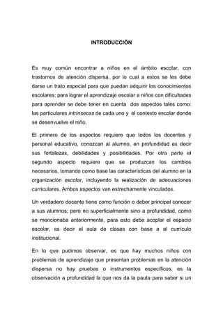 INTRODUCCIÓN



Es muy común encontrar a niños en el ámbito escolar, con
trastornos de atención dispersa, por lo cual a estos se les debe
darse un trato especial para que puedan adquirir los conocimientos
escolares; para lograr el aprendizaje escolar a niños con dificultades
para aprender se debe tener en cuenta dos aspectos tales como:
las particulares intrínsecas de cada uno y el contexto escolar donde
se desenvuelve el niño.

El primero de los aspectos requiere que todos los docentes y
personal educativo, conozcan al alumno, en profundidad es decir
sus fortalezas, debilidades y posibilidades. Por otra parte el
segundo aspecto requiere que se produzcan los cambios
necesarios, tomando como base las características del alumno en la
organización escolar, incluyendo la realización de adecuaciones
curriculares. Ambos aspectos van estrechamente vinculados.

Un verdadero docente tiene como función o deber principal conocer
a sus alumnos; pero no superficialmente sino a profundidad, como
se mencionaba anteriormente, para esto debe acoplar el espacio
escolar, es decir el aula de clases con base a al currículo
institucional.

En lo que pudimos observar, es que hay muchos niños con
problemas de aprendizaje que presentan problemas en la atención
dispersa no hay pruebas o instrumentos específicos, es la
observación a profundidad la que nos da la pauta para saber si un
 