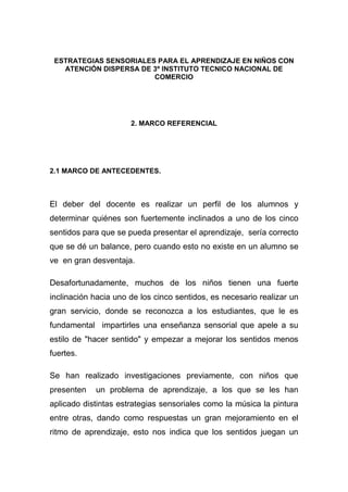 ESTRATEGIAS SENSORIALES PARA EL APRENDIZAJE EN NIÑOS CON
   ATENCIÓN DISPERSA DE 3º INSTITUTO TECNICO NACIONAL DE
                        COMERCIO




                      2. MARCO REFERENCIAL




2.1 MARCO DE ANTECEDENTES.



El deber del docente es realizar un perfil de los alumnos y
determinar quiénes son fuertemente inclinados a uno de los cinco
sentidos para que se pueda presentar el aprendizaje, sería correcto
que se dé un balance, pero cuando esto no existe en un alumno se
ve en gran desventaja.

Desafortunadamente, muchos de los niños tienen una fuerte
inclinación hacia uno de los cinco sentidos, es necesario realizar un
gran servicio, donde se reconozca a los estudiantes, que le es
fundamental impartirles una enseñanza sensorial que apele a su
estilo de "hacer sentido" y empezar a mejorar los sentidos menos
fuertes.

Se han realizado investigaciones previamente, con niños que
presenten   un problema de aprendizaje, a los que se les han
aplicado distintas estrategias sensoriales como la música la pintura
entre otras, dando como respuestas un gran mejoramiento en el
ritmo de aprendizaje, esto nos indica que los sentidos juegan un
 