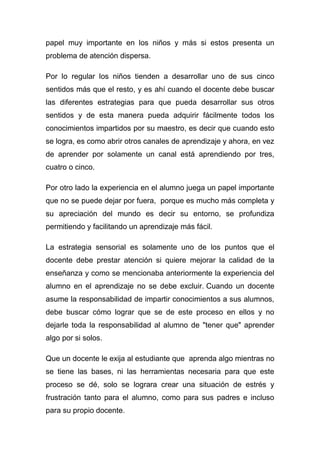 papel muy importante en los niños y más si estos presenta un
problema de atención dispersa.

Por lo regular los niños tienden a desarrollar uno de sus cinco
sentidos más que el resto, y es ahí cuando el docente debe buscar
las diferentes estrategias para que pueda desarrollar sus otros
sentidos y de esta manera pueda adquirir fácilmente todos los
conocimientos impartidos por su maestro, es decir que cuando esto
se logra, es como abrir otros canales de aprendizaje y ahora, en vez
de aprender por solamente un canal está aprendiendo por tres,
cuatro o cinco.

Por otro lado la experiencia en el alumno juega un papel importante
que no se puede dejar por fuera, porque es mucho más completa y
su apreciación del mundo es decir su entorno, se profundiza
permitiendo y facilitando un aprendizaje más fácil.

La estrategia sensorial es solamente uno de los puntos que el
docente debe prestar atención si quiere mejorar la calidad de la
enseñanza y como se mencionaba anteriormente la experiencia del
alumno en el aprendizaje no se debe excluir. Cuando un docente
asume la responsabilidad de impartir conocimientos a sus alumnos,
debe buscar cómo lograr que se de este proceso en ellos y no
dejarle toda la responsabilidad al alumno de "tener que" aprender
algo por si solos.

Que un docente le exija al estudiante que aprenda algo mientras no
se tiene las bases, ni las herramientas necesaria para que este
proceso se dé, solo se lograra crear una situación de estrés y
frustración tanto para el alumno, como para sus padres e incluso
para su propio docente.
 