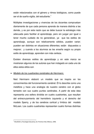 están relacionados con el género y ritmos biológicos, como puede
ser el de sueño-vigilia, del estudiante.1

Múltiples investigaciones y vivencias de los docentes comprueban
diariamente de que cada persona aprende de manera distinta a las
demás, y es por esta razón que se debe buscar la estrategia más
adecuada para facilitar el aprendizaje, pero sin juzgar por igual o
tener mucho cuidado de no generalizar, ya                               que los estilos de
aprendizaje, aunque son relativamente sólidos, pueden variar;
pueden ser distintos en situaciones diferentes; están dispuestos a
mejorar; y cuando a los alumnos se les enseña según su propio
estilo de aprendizaje, aprenden con más certeza.

Existen diversos estilos de aprendizaje y en este marco se
mostraran algunos de los autores que han indagado en cada uno de
ellos estos etilos son

Modelo de los cuadrantes cerebrales de Herrmann.

Ned Herrmann elaboró un modelo que se inspira en los
conocimientos del funcionamiento cerebral. Él lo describe como una
metáfora y hace una analogía de nuestro cerebro con el globo
terrestre con sus cuatro puntos cardinales. A partir de esta idea
representa una esfera dividida en cuatro cuadrantes, que resultan
del entrecruzamiento del hemisferio izquierdo y el derecho del
modelo Sperry, y de los cerebros cortical y límbico del                            modelo
McLean. Los cuatro cuadrantes representan cuatro formas distintas




1
    Woolfolk A, Psicología Educativa, Ed. Prentice-Hall, México, 1996
 