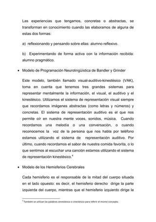 Las experiencias que tengamos, concretas o abstractas, se
transforman en conocimiento cuando las elaboramos de alguna de
estas dos formas:

a) reflexionando y pensando sobre ellas: alumno reflexivo.

b)       Experimentando de forma activa con la información recibida:
alumno pragmático.

Modelo de Programación Neurolingüística de Bandler y Grinder

Este modelo, también llamado visual-auditivo-kinestésico (VAK),
toma en cuenta que tenemos tres grandes sistemas para
representar mentalmente la información, el visual, el auditivo y el
kinestésico. Utilizamos el sistema de representación visual siempre
que recordamos imágenes abstractas (como letras y números) y
concretas. El sistema de representación auditivo es el que nos
permite oír en nuestra mente voces, sonidos, música.                                             Cuando
recordamos              una       melodía         o     una      conversación,            o      cuando
reconocemos la                 voz de la persona que nos habla por teléfono
estamos utilizando el sistema de                              representación auditivo. Por
último, cuando recordamos el sabor de nuestra comida favorita, o lo
que sentimos al escuchar una canción estamos utilizando el sistema
de representación kinestésico.4

Modelo de los Hemisferios Cerebrales

Cada hemisferio es el responsable de la mitad del cuerpo situada
en el lado opuesto: es decir, el hemisferio derecho dirige la parte
izquierda del cuerpo, mientras que el hemisferio izquierdo dirige la

4
    También se utilizan las palabras cenestésico o cinestésico para referir el mismo concepto.
 