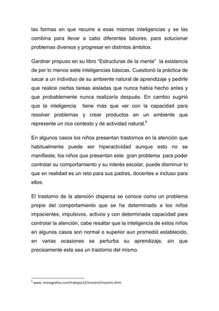 las formas en que recurre a esas mismas inteligencias y se las
combina para llevar a cabo diferentes labores, para solucionar
problemas diversos y progresar en distintos ámbitos.

Gardner propuso en su libro “Estructuras de la mente” la existencia
de por lo menos siete inteligencias básicas. Cuestionó la práctica de
sacar a un individuo de su ambiente natural de aprendizaje y pedirle
que realice ciertas tareas aisladas que nunca había hecho antes y
que probablemente nunca realizaría después. En cambio sugirió
que la inteligencia               tiene más que ver con la capacidad para
resolver problemas y crear productos en un ambiente que
represente un rico contexto y de actividad natural.6

En algunos casos los niños presentan trastornos en la atención que
habitualmente puede ser hiperactividad aunque esto no se
manifieste, los niños que presentan este gran problema para poder
controlar su comportamiento y su interés escolar, puede disminuir lo
que en realidad es un reto para sus padres, docentes e incluso para
ellos.

El trastorno de la atención dispersa se conoce como un problema
propio del comportamiento que se ha determinado a los niños
impacientes, impulsivos, activos y con determinada capacidad para
controlar la atención, cabe resaltar que la inteligencia de estos niños
en algunos casos son normal o superior aun promedió establecido,
en varias ocasiones se perturba su aprendizaje, sin que
precisamente este sea un trastorno del mismo.




6
    www. monografias.com/trabajos12/invcient/invcient.shtm
 