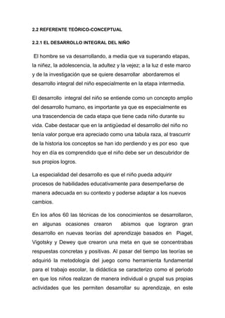 2.2 REFERENTE TEÓRICO-CONCEPTUAL

2.2.1 EL DESARROLLO INTEGRAL DEL NIÑO


El hombre se va desarrollando, a media que va superando etapas,
la niñez, la adolescencia, la adultez y la vejez; a la luz d este marco
y de la investigación que se quiere desarrollar abordaremos el
desarrollo integral del niño especialmente en la etapa intermedia.

El desarrollo integral del niño se entiende como un concepto amplio
del desarrollo humano, es importante ya que es especialmente es
una trascendencia de cada etapa que tiene cada niño durante su
vida. Cabe destacar que en la antigüedad el desarrollo del niño no
tenía valor porque era apreciado como una tabula raza, al trascurrir
de la historia los conceptos se han ido perdiendo y es por eso que
hoy en día es comprendido que el niño debe ser un descubridor de
sus propios logros.

La especialidad del desarrollo es que el niño pueda adquirir
procesos de habilidades educativamente para desempeñarse de
manera adecuada en su contexto y poderse adaptar a los nuevos
cambios.

En los años 60 las técnicas de los conocimientos se desarrollaron,
en algunas ocasiones crearon           abismos que lograron gran
desarrollo en nuevas teorías del aprendizaje basados en Piaget,
Vigotsky y Dewey que crearon una meta en que se concentrabas
respuestas concretas y positivas. Al pasar del tiempo las teorías se
adquirió la metodología del juego como herramienta fundamental
para el trabajo escolar, la didáctica se caracterizo como el periodo
en que los niños realizan de manera individual o grupal sus propias
actividades que les permiten desarrollar su aprendizaje, en este
 