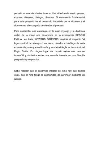 periodo es cuando el niño tiene su libre albedrio de sentir, pensar,
expresa, observar, dialogar, observar. El instrumento fundamental
para este proyecto es el desarrollo impartido por el docente y el
alumno sea el encargado de atender el proceso.

Para desarrollar una estrategia en la cual el juego y la dinámica
vallan de la mano nos basaremos en la experiencia REGGIO
EMILIA    en Italia, HOWARD GARNERD escribió al respecto “el
logro central de Malaguzzi es decir, creador e ideólogo de esta
experiencia, más que su filosofía y su metodología es la comunidad
Regio Emilia. En ningún lugar del mundo existe una relación
inconsútil y simbólica entre una escuela basada en una filosofía
progresista y su práctica.



Cabe resaltar que el desarrollo integral del niño hay que dejarlo
volar, que el niño tenga la oportunidad de aprender mediante de
juegos.
 
