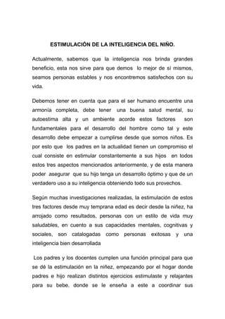 ESTIMULACIÓN DE LA INTELIGENCIA DEL NIÑO.

Actualmente, sabemos que la inteligencia nos brinda grandes
beneficio, esta nos sirve para que demos lo mejor de sí mismos,
seamos personas estables y nos encontremos satisfechos con su
vida.

Debemos tener en cuenta que para el ser humano encuentre una
armonía completa, debe tener        una buena salud mental, su
autoestima alta y un ambiente acorde estos factores              son
fundamentales para el desarrollo del hombre como tal y este
desarrollo debe empezar a cumplirse desde que somos niños. Es
por esto que los padres en la actualidad tienen un compromiso el
cual consiste en estimular constantemente a sus hijos en todos
estos tres aspectos mencionados anteriormente, y de esta manera
poder asegurar que su hijo tenga un desarrollo óptimo y que de un
verdadero uso a su inteligencia obteniendo todo sus provechos.

Según muchas investigaciones realizadas, la estimulación de estos
tres factores desde muy temprana edad es decir desde la niñez, ha
arrojado como resultados, personas con un estilo de vida muy
saludables, en cuento a sus capacidades mentales, cognitivas y
sociales,   son catalogadas      como personas    exitosas   y una
inteligencia bien desarrollada

Los padres y los docentes cumplen una función principal para que
se dé la estimulación en la niñez, empezando por el hogar donde
padres e hijo realizan distintos ejercicios estimulaste y relajantes
para su bebe, donde se le enseña a este a coordinar sus
 