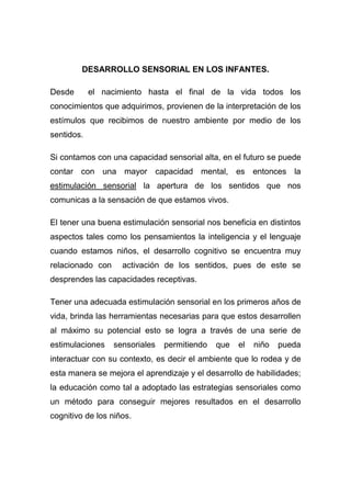 DESARROLLO SENSORIAL EN LOS INFANTES.

Desde       el nacimiento hasta el final de la vida todos los
conocimientos que adquirimos, provienen de la interpretación de los
estímulos que recibimos de nuestro ambiente por medio de los
sentidos.

Si contamos con una capacidad sensorial alta, en el futuro se puede
contar con una mayor capacidad mental, es entonces la
estimulación sensorial la apertura de los sentidos que nos
comunicas a la sensación de que estamos vivos.

El tener una buena estimulación sensorial nos beneficia en distintos
aspectos tales como los pensamientos la inteligencia y el lenguaje
cuando estamos niños, el desarrollo cognitivo se encuentra muy
relacionado con     activación de los sentidos, pues de este se
desprendes las capacidades receptivas.

Tener una adecuada estimulación sensorial en los primeros años de
vida, brinda las herramientas necesarias para que estos desarrollen
al máximo su potencial esto se logra a través de una serie de
estimulaciones    sensoriales   permitiendo   que   el   niño   pueda
interactuar con su contexto, es decir el ambiente que lo rodea y de
esta manera se mejora el aprendizaje y el desarrollo de habilidades;
la educación como tal a adoptado las estrategias sensoriales como
un método para conseguir mejores resultados en el desarrollo
cognitivo de los niños.
 