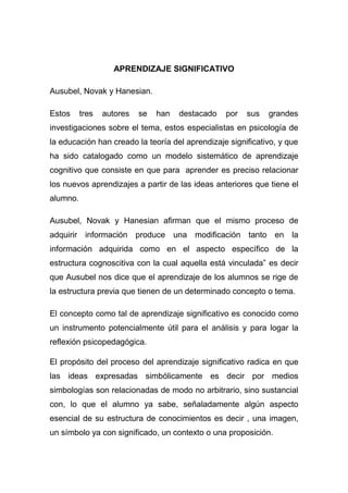 APRENDIZAJE SIGNIFICATIVO

Ausubel, Novak y Hanesian.

Estos     tres   autores   se   han   destacado   por   sus   grandes
investigaciones sobre el tema, estos especialistas en psicología de
la educación han creado la teoría del aprendizaje significativo, y que
ha sido catalogado como un modelo sistemático de aprendizaje
cognitivo que consiste en que para aprender es preciso relacionar
los nuevos aprendizajes a partir de las ideas anteriores que tiene el
alumno.

Ausubel, Novak y Hanesian afirman que el mismo proceso de
adquirir información produce una modificación tanto en la
información adquirida como en el aspecto específico de la
estructura cognoscitiva con la cual aquella está vinculada” es decir
que Ausubel nos dice que el aprendizaje de los alumnos se rige de
la estructura previa que tienen de un determinado concepto o tema.

El concepto como tal de aprendizaje significativo es conocido como
un instrumento potencialmente útil para el análisis y para logar la
reflexión psicopedagógica.

El propósito del proceso del aprendizaje significativo radica en que
las ideas expresadas simbólicamente es decir por medios
simbologías son relacionadas de modo no arbitrario, sino sustancial
con, lo que el alumno ya sabe, señaladamente algún aspecto
esencial de su estructura de conocimientos es decir , una imagen,
un símbolo ya con significado, un contexto o una proposición.
 