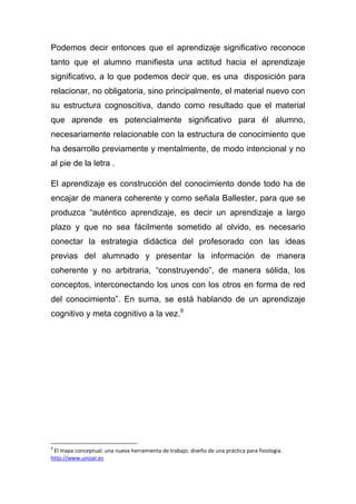 Podemos decir entonces que el aprendizaje significativo reconoce
tanto que el alumno manifiesta una actitud hacia el aprendizaje
significativo, a lo que podemos decir que, es una disposición para
relacionar, no obligatoria, sino principalmente, el material nuevo con
su estructura cognoscitiva, dando como resultado que el material
que aprende es potencialmente significativo para él alumno,
necesariamente relacionable con la estructura de conocimiento que
ha desarrollo previamente y mentalmente, de modo intencional y no
al pie de la letra .

El aprendizaje es construcción del conocimiento donde todo ha de
encajar de manera coherente y como señala Ballester, para que se
produzca “auténtico aprendizaje, es decir un aprendizaje a largo
plazo y que no sea fácilmente sometido al olvido, es necesario
conectar la estrategia didáctica del profesorado con las ideas
previas del alumnado y presentar la información de manera
coherente y no arbitraria, “construyendo”, de manera sólida, los
conceptos, interconectando los unos con los otros en forma de red
del conocimiento”. En suma, se está hablando de un aprendizaje
cognitivo y meta cognitivo a la vez.9




9
 El mapa conceptual: una nueva herramienta de trabajo. diseño de una práctica para fisiología.
http://www.unizar.es
 
