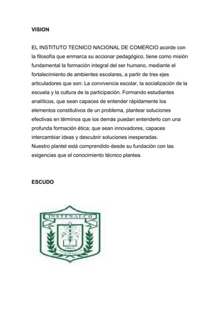 VISION


EL INSTITUTO TECNICO NACIONAL DE COMERCIO acorde con
la filosofía que enmarca su accionar pedagógico, tiene como misión
fundamental la formación integral del ser humano, mediante el
fortalecimiento de ambientes escolares, a partir de tres ejes
articuladores que son: La convivencia escolar, la socialización de la
escuela y la cultura de la participación. Formando estudiantes
analíticos, que sean capaces de entender rápidamente los
elementos constitutivos de un problema, plantear soluciones
efectivas en términos que los demás puedan entenderlo con una
profunda formación ética; que sean innovadores, capaces
intercambiar ideas y descubrir soluciones inesperadas.
Nuestro plantel está comprendido desde su fundación con las
exigencias que el conocimiento técnico plantea.




ESCUDO
 