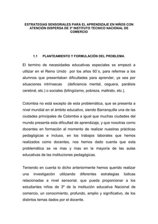 ESTRATEGIAS SENSORIALES PARA EL APRENDIZAJE EN NIÑOS CON
   ATENCIÓN DISPERSA DE 3º INSTITUTO TECNICO NACIONAL DE
                        COMERCIO




      1.1   PLANTEAMIENTO Y FORMULACIÓN DEL PROBLEMA.

El termino de necesidades educativas especiales se empezó a
utilizar en el Reino Unido por los años 60´s, para referirse a los
alumnos que presentaban dificultades para aprender, ya sea por
situaciones intrínsecas      (deficiencia mental, ceguera, parálisis
cerebral, etc.) o sociales (bilingüismo, pobreza, maltrato, etc.).


Colombia no está excepto de esta problemática, que se presenta a
nivel mundial en el ámbito educativo, siendo Barranquilla una de las
ciudades principales de Colombia a igual que muchas ciudades del
mundo presenta esta dificultad de aprendizaje, y que nosotras como
docentes en formación al momento de realizar nuestras prácticas
pedagógicas e incluso, en los trabajos laborales que hemos
realizados como docentes, nos hemos dado cuenta que esta
problemática se ve mas y mas en la mayoría de las aulas
educativas de las instituciones pedagógicas.


Teniendo en cuenta lo dicho anteriormente hemos querido realizar
una    investigación   utilizando   diferentes    estrategias    lúdicas
relacionadas a nivel sensorial, que pueda proporcionar a los
estudiantes niños de 3º de la institución educativa Nacional de
comercio, un conocimiento, profundo, amplio y significativo, de los
distintos temas dados por el docente.
 