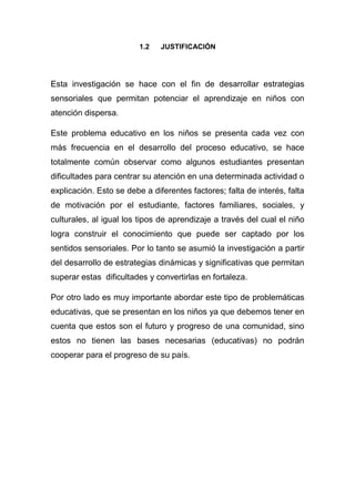 1.2   JUSTIFICACIÓN




Esta investigación se hace con el fin de desarrollar estrategias
sensoriales que permitan potenciar el aprendizaje en niños con
atención dispersa.

Este problema educativo en los niños se presenta cada vez con
más frecuencia en el desarrollo del proceso educativo, se hace
totalmente común observar como algunos estudiantes presentan
dificultades para centrar su atención en una determinada actividad o
explicación. Esto se debe a diferentes factores; falta de interés, falta
de motivación por el estudiante, factores familiares, sociales, y
culturales, al igual los tipos de aprendizaje a través del cual el niño
logra construir el conocimiento que puede ser captado por los
sentidos sensoriales. Por lo tanto se asumió la investigación a partir
del desarrollo de estrategias dinámicas y significativas que permitan
superar estas dificultades y convertirlas en fortaleza.

Por otro lado es muy importante abordar este tipo de problemáticas
educativas, que se presentan en los niños ya que debemos tener en
cuenta que estos son el futuro y progreso de una comunidad, sino
estos no tienen las bases necesarias (educativas) no podrán
cooperar para el progreso de su país.
 