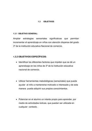 1.3   OBJETIVOS




1.3.1 OBJETIVO GENERAL:

Ampliar   estrategias   sensoriales   significativas   que   permitan
incrementar el aprendizaje en niños con atención dispersa del grado
3º de la institución educativa Nacional de comercio.



1.3.2 OBJETIVOS ESPECÍFICOS:

     Identificar los diferentes factores que impiden que se dé un
     aprendizaje en los niños de 3º de la institución educativa
     nacional de comercio.




     Utilizar herramientas metodológicas (sensoriales) que pueda
     ayudar al niño a mantenerse motivado e interesado y de esta
     manera pueda adquirir sus propios conocimientos.



     Potenciar en el alumno un interés propio para aprender, por
     medio de actividades lúdicas, que puedan ser utilizada en
     cualquier contexto.
 