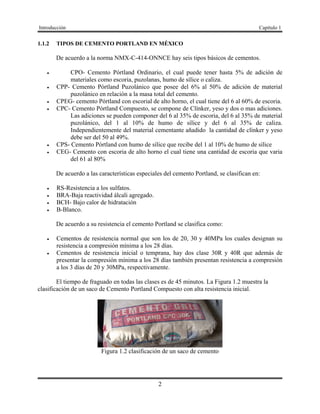 Introducción Capítulo 1
2
1.1.2 TIPOS DE CEMENTO PORTLAND EN MÉXICO
De acuerdo a la norma NMX-C-414-ONNCE hay seis tipos básicos de cementos.
 CPO- Cemento Pórtland Ordinario, el cual puede tener hasta 5% de adición de
materiales como escoria, puzolanas, humo de sílice o caliza.
 CPP- Cemento Pórtland Puzolánico que posee del 6% al 50% de adición de material
puzolánico en relación a la masa total del cemento.
 CPEG- cemento Pórtland con escorial de alto horno, el cual tiene del 6 al 60% de escoria.
 CPC- Cemento Pórtland Compuesto, se compone de Clínker, yeso y dos o mas adiciones.
Las adiciones se pueden componer del 6 al 35% de escoria, del 6 al 35% de material
puzolánico, del 1 al 10% de humo de sílice y del 6 al 35% de caliza.
Independientemente del material cementante añadido la cantidad de clínker y yeso
debe ser del 50 al 49%.
 CPS- Cemento Pórtland con humo de sílice que recibe del 1 al 10% de humo de sílice
 CEG- Cemento con escoria de alto horno el cual tiene una cantidad de escoria que varia
del 61 al 80%
De acuerdo a las características especiales del cemento Portland, se clasifican en:
 RS-Resistencia a los sulfatos.
 BRA-Baja reactividad álcali agregado.
 BCH- Bajo calor de hidratación
 B-Blanco.
De acuerdo a su resistencia el cemento Portland se clasifica como:
 Cementos de resistencia normal que son los de 20, 30 y 40MPa los cuales designan su
resistencia a compresión mínima a los 28 días.
 Cementos de resistencia inicial o temprana, hay dos clase 30R y 40R que además de
presentar la compresión mínima a los 28 días también presentan resistencia a compresión
a los 3 días de 20 y 30MPa, respectivamente.
El tiempo de fraguado en todas las clases es de 45 minutos. La Figura 1.2 muestra la
clasificación de un saco de Cemento Portland Compuesto con alta resistencia inicial.
Figura 1.2 clasificación de un saco de cemento
 