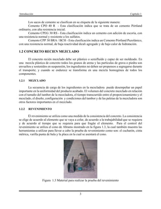 Introducción Capítulo 1
3
Los sacos de cemento se clasifican en su etiqueta de la siguiente manera:
Cemento CPO 40 R - Esta clasificación indica que se trata de un cemento Pórtland
ordinario, con alta resistencia inicial.
Cemento CPEG 30 RS - Esta clasificación indica un cemento con adición de escoria, con
una resistencia normal y resistente a los sulfatos.
Cemento CPP 30 BRA / BCH - Esta clasificación indica un Cemento Pórtland Puzolánico,
con una resistencia normal, de baja reactividad álcali agregado y de bajo calor de hidratación.
1.2 CONCRETO RECIEN MEZCLADO
El concreto recién mezclado debe ser plástico o semifluido y capaz de ser moldeado. En
una mezcla plástica de concreto todos los granos de arena y las partículas de grava o piedra son
envueltos y sostenidos en suspensión, los ingredientes no deben ser propensos a segregarse durante
el transporte; y cuando se endurece se transforma en una mezcla homogénea de todos los
componentes.
1.2.1 MEZCLADO
La secuencia de carga de los ingredientes en la mezcladora puede desempeñar un papel
importante en la uniformidad del producto acabado. El volumen del concreto mezclado en relación
con el tamaño del tambor de la mezcladora, el tiempo transcurrido entre el proporcionamiento y el
mezclado, el diseño, configuración y condiciones del tambor y de las paletas de la mezcladora son
otros factores importantes en el mezclado.
1.2.2 REVENIMIENTO
El revenimiento se utiliza como una medida de la consistencia del concreto. La consistencia
se elige de acuerdo al elemento que se vaya a colar, de acuerdo a la trabajabilidad que se requiera
y de acuerdo al tiempo que se requiera para que fragüe el elemento. Para el control del
revenimiento se utiliza el cono de Abrams mostrado en la figura 1.3, la cual también muestra las
herramientas a utilizar para llevar a cabo la prueba de revenimiento como son: el cucharón, cinta
métrica, varilla punta de bala y la placa en la cual se asentará el cono.
Figura 1.3 Material para realizar la prueba del revenimiento
 