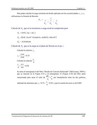 Problemas resueltos con ACI-2005 Capítulo 4
“Actualización de Diagramas de Interacción de columnas de CR” 140
Para poder calcular la carga resistente de diseño aplicada con las excentricidades xe y ye
utilizaremos la fórmula de Bressler.
nonynx
ni
PPP
P
111
1


Cálculo de noP que es la resistencia a carga axial en compresión pura
)85.0 '
ycno AsfAgfP 
 33
10420)0072.0()6.0)(4.0(*102585.0 xxPno 
noP = 8124.00 kN
Cálculo de nxP que es la carga en el plano de flexión en el eje x
Calcular la relación x
x =
60.0
45.0
= 0.75
Calcular la relación
h
ex
h
ex
=
6.0
3.0
= 0.50
Se entra al nomograma 4 del libro “Diseño de Concreto Reforzado” (McCormac, 2005) y
que se muestra en la Figura 4.33 y al nomograma 12 (Figura 4.34) del libro antes
mencionado para sacar el valor de
h
e
x
A
P
g
nx
por interpolación entre las dos gráficas,
sabiendo de antemano que x =0.75 ,
h
ex
=0.50 y que la cuantía de acero es de 0.003
 