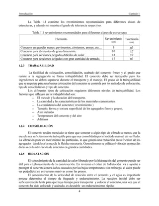 Introducción Capítulo 1
4
La Tabla 1.1 contiene los revenimientos recomendados para diferentes clases de
estructuras, y además se muestra el grado de tolerancia respectivo.
Tabla 1.1 revenimientos recomendados para diferentes clases de estructuras
Elemento Revenimiento
(cm)
Tolerancia
(cm)
Concreto en grandes masas: pavimentos, cimientos, presas, etc… 5 ±3
Concreto para elementos de gran dimensión. 10 ±2
Concreto para secciones delgadas difíciles de colar. 18 ±2
Concreto para secciones delgadas con gran cantidad de armado. 17 ±3
1.2.3 TRABAJABILIDAD
La facilidad de colocación, consolidación, acabado del concreto fresco y el grado que
resiste a la segregación se llama trabajabilidad. El concreto debe ser trabajable pero los
ingredientes no deben separarse durante el transporte y el manejo. El grado de la trabajabilidad
que se requiere para una buena colocación del concreto se controla por los métodos de colocación,
tipo de consolidación y tipo de concreto.
Los diferentes tipos de colocación requieren diferentes niveles de trabajabilidad. Los
factores que influyen en la trabajabilidad son:
 El método y la duración del transporte.
 La cantidad y las características de los materiales cementantes.
 La consistencia del concreto ( revenimiento )
 Tamaño, forma y textura superficial de los agregados finos y grueso.
 Aire incluido
 Temperatura del concreto y del aire
 Aditivos
1.2.4 CONSOLIDACIÓN
El concreto recién mezclado se tiene que someter a algún tipo de vibrado a menos que la
mezcla sea suficientemente trabajable para que sea consolidado por el método manual de varillado.
La vibración pone en movimiento las partículas, lo que genera una reducción en la fricción de los
agregados dándole a la mezcla la fluidez necesaria. Generalmente se utiliza el vibrado en mezclas
duras o en la utilización de concreto en grandes cantidades.
1.2.5 HIDRATACIÓN
El conocimiento de la cantidad de calor liberado por la hidratación del cemento puede ser
útil para el planeamiento de la construcción. En invierno el calor de hidratación va a ayudar a
proteger el concreto contra daños causados por las bajas temperaturas; sin embargo, el calor puede
ser perjudicial en estructuras masivas como las presas.
El conocimiento de la velocidad de reacción entre el cemento y el agua es importante
porque determina el tiempo de fraguado y endurecimiento. La reacción inicial debe ser
suficientemente lenta para que haya tiempo para transportar y colocar el concreto, una vez que el
concreto ha sido colocado y acabado, es deseable un endurecimiento rápido.
 