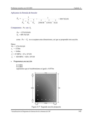 Problemas resueltos con ACI-2005 Capítulo 4
“Actualización de Diagramas de Interacción de columnas de CR” 145
Aplicamos la fórmula de bressler
nonynx
ni
PPP
P
111
1

 =
8124
1
81.1159
1
90.2598
1
1

= 889.762 kN
Comparamos Pu con niP
Pu = 1274.910 kN
niP = 889.762 kN
como Pu > niP no se aceptan estas dimensiones, así que se propondrá otra sección.
Datos:
Pu = 1274.910 kN
xe = 0.30m
Ye = 0.40m
´
cf = 25 MPA = 25 x 10³ kN
yf = 420 MPA = 420 x 10³ kN
 Proponemos una sección
b= 0.60m
h= 0.80m
suponemos que el recubrimiento es igual a 0.075m
Figura 4.37 Segunda sección propuesta
 