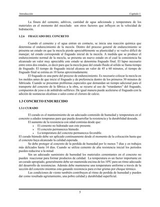 Introducción Capítulo 1
5
La finura del cemento, aditivos, cantidad de agua adicionada y temperatura de los
materiales en el momento del mezclado son otros factores que influyen en la velocidad de
hidratación.
1.2.6 FRAGUADO DEL CONCRETO
Cuando el cemento y el agua entran en contacto, se inicia una reacción química que
determina el endurecimiento de la mezcla. Dentro del proceso general de endurecimiento se
presenta un estado en que la mezcla pierde apreciablemente su plasticidad y se vuelve difícil de
manejar; tal estado corresponde al fraguado inicial de la mezcla. A medida que se produce el
endurecimiento normal de la mezcla, se presenta un nuevo estado en el cual la consistencia ha
alcanzado un valor muy apreciable este estado se denomina fraguado final. El lapso necesario
entre estos dos estados, es decir para que la mezcla pase del estado fluido al sólido se llama tiempo
de fraguado. El tiempo de fraguado inicial alcanza un valor de 45 a 60 minutos, el tiempo de
fraguado final se estima en 10 horas aproximadamente.
El fraguado es una parte del proceso de endurecimiento. Es necesario colocar la mezcla en
los moldes antes de que inicie el fraguado y de preferencia dentro de los primeros 30 minutos de
fabricada. Cuando se presentan problemas especiales que demandan un tiempo adicional para el
transporte del concreto de la fábrica a la obra, se recurre al uso de “retardantes” del fraguado,
compuestos de yeso o de anhídrido sulfúrico. De igual manera puede acelerarse el fraguado con la
adición de sustancias alcalinas o sales como el cloruro de calcio.
1.3 CONCRETO ENDURECIDO
1.3.1 CURADO
El curado es el mantenimiento de un adecuado contenido de humedad y temperatura en el
concreto a edades tempranas para que pueda desarrollar la resistencia y la durabilidad deseada.
El aumento de la resistencia con edad continúa desde que:
 El cemento no hidratado aun este presente.
 El concreto permanezca húmedo.
 La temperatura del concreto permanezca favorable.
El curado húmedo debe ser aplicado continuamente desde el momento de la colocación hasta que
el concreto haya alcanzado la calidad esperada.
Se debe proteger al concreto de la perdida de humedad por lo menos 7 días y en trabajos
más delicados hasta 14 días. Cuando se utiliza cemento de alta resistencia inicial los periodos
pueden reducirse a la mitad.
Sin un adecuado suministro de humedad los materiales cementantes en el concreto no
pueden reaccionar para formar productos de calidad. La temperatura es un factor importante en
un curado apropiado, generalmente debe ser mantenida encima de los 10ºC para un ritmo adecuado
del desarrollo de resistencias. Además debe mantenerse una temperatura uniforme a través de la
sección del concreto mientras esta ganando resistencia para evitar grietas por choque térmico.
Las condiciones de viento también contribuyen al ritmo de perdida de humedad y pueden
dar como resultado agrietamiento, una pobre calidad y durabilidad superficial.
 