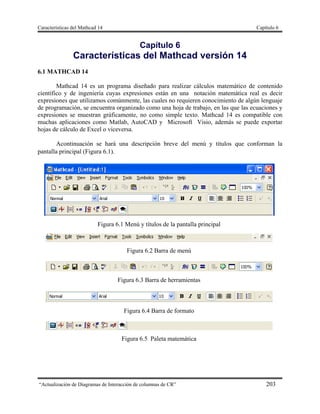 Características del Mathcad 14 Capítulo 6
“Actualización de Diagramas de Interacción de columnas de CR” 203
Capítulo 6
Características del Mathcad versión 14
6.1 MATHCAD 14
Mathcad 14 es un programa diseñado para realizar cálculos matemático de contenido
científico y de ingeniería cuyas expresiones están en una notación matemática real es decir
expresiones que utilizamos comúnmente, las cuales no requieren conocimiento de algún lenguaje
de programación, se encuentra organizado como una hoja de trabajo, en las que las ecuaciones y
expresiones se muestran gráficamente, no como simple texto. Mathcad 14 es compatible con
muchas aplicaciones como Matlab, AutoCAD y Microsoft Visio, además se puede exportar
hojas de cálculo de Excel o viceversa.
Acontinuación se hará una descripción breve del menú y títulos que conforman la
pantalla principal (Figura 6.1).
Figura 6.1 Menú y títulos de la pantalla principal
Figura 6.2 Barra de menú
Figura 6.3 Barra de herramientas
Figura 6.4 Barra de formato
Figura 6.5 Paleta matemática
 
